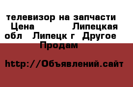 телевизор на запчасти › Цена ­ 2 000 - Липецкая обл., Липецк г. Другое » Продам   